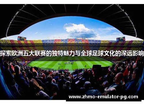 探索欧洲五大联赛的独特魅力与全球足球文化的深远影响