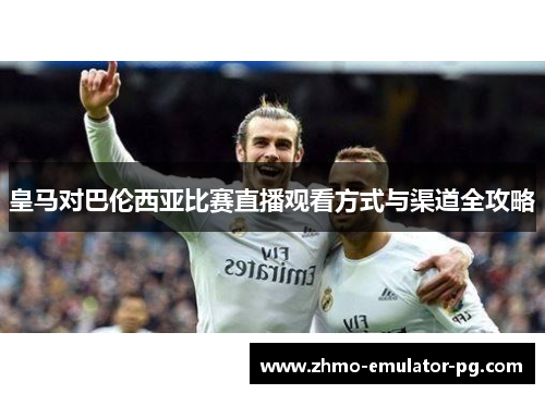 皇马对巴伦西亚比赛直播观看方式与渠道全攻略 皇马对巴伦西亚比赛直播观看方式与渠道全攻略
