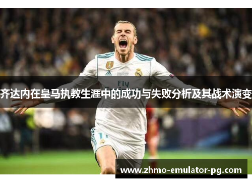 齐达内在皇马执教生涯中的成功与失败分析及其战术演变 齐达内在皇马执教生涯中的成功与失败分析及其战术演变