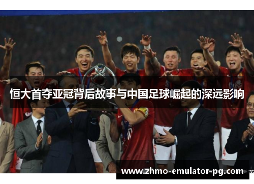 恒大首夺亚冠背后故事与中国足球崛起的深远影响