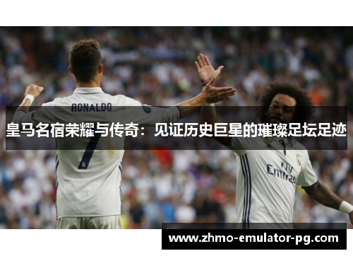 皇马名宿荣耀与传奇:见证历史巨星的璀璨足坛足迹