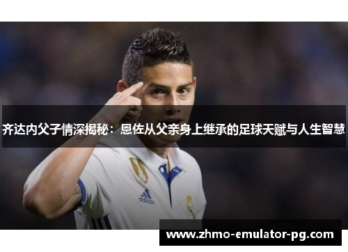 齐达内父子情深揭秘:恩佐从父亲身上继承的足球天赋与人生智慧 齐达内父子情深揭秘:恩佐从父亲身上继承的足球天赋与人生智慧