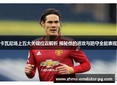 卡瓦尼场上五大关键位置解析 揭秘他的进攻与防守全能表现