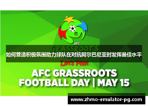 如何营造积极氛围助力球队在对抗阿尔巴尼亚时发挥最佳水平