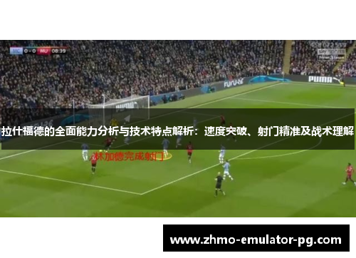 拉什福德的全面能力分析与技术特点解析:速度突破、射门精准及战术理解
