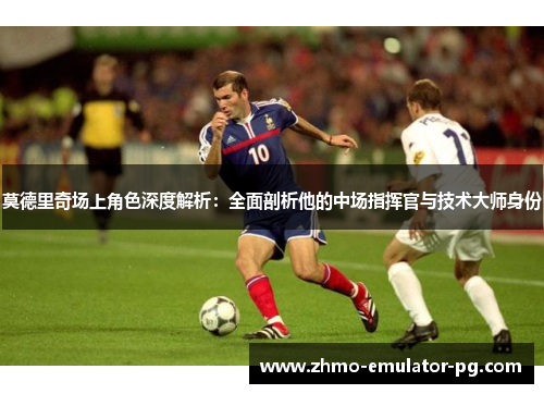 莫德里奇场上角色深度解析:全面剖析他的中场指挥官与技术大师身份
