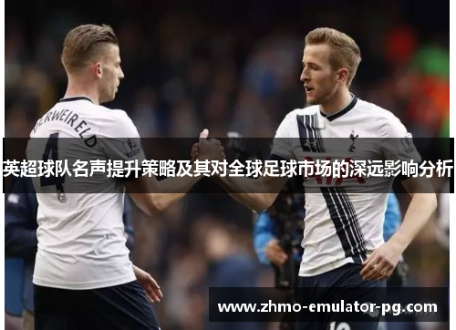 英超球队名声提升策略及其对全球足球市场的深远影响分析 英超球队名声提升策略及其对全球足球市场的深远影响分析