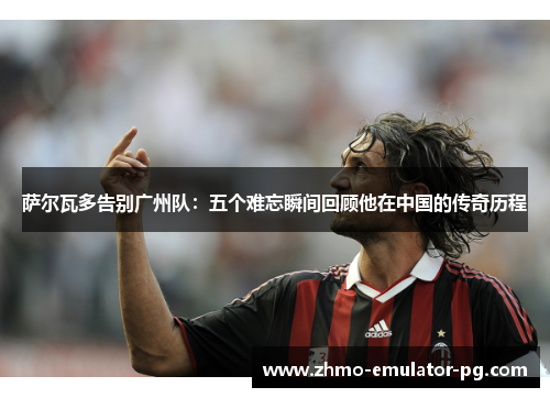 萨尔瓦多告别广州队：五个难忘瞬间回顾他在中国的传奇历程