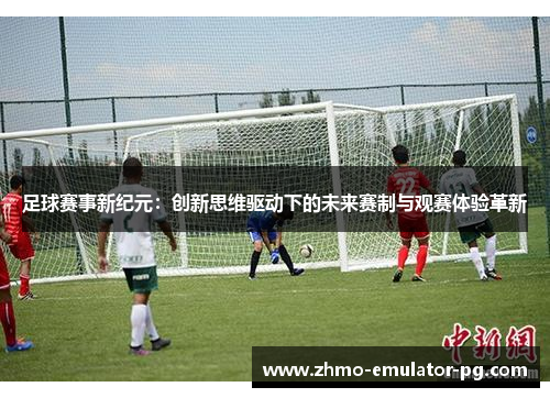 足球赛事新纪元:创新思维驱动下的未来赛制与观赛体验革新