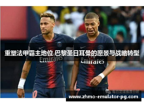 重塑法甲霸主地位 巴黎圣日耳曼的愿景与战略转型 重塑法甲霸主地位 巴黎圣日耳曼的愿景与战略转型