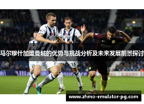 马尔穆什加盟曼城的优势与挑战分析及未来发展前景探讨 马尔穆什加盟曼城的优势与挑战分析及未来发展前景探讨