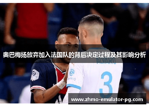 奥巴梅扬放弃加入法国队的背后决定过程及其影响分析 奥巴梅扬放弃加入法国队的背后决定过程及其影响分析