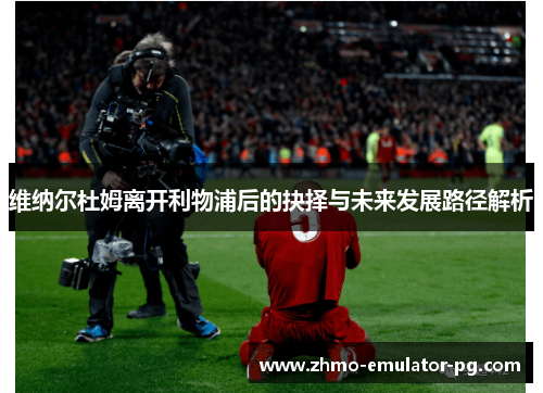 维纳尔杜姆离开利物浦后的抉择与未来发展路径解析