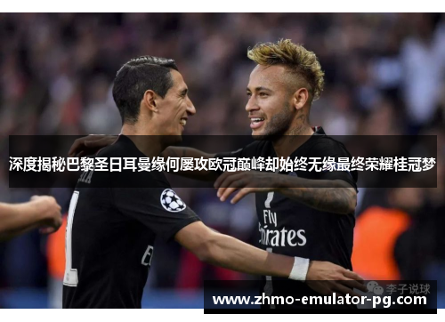 深度揭秘巴黎圣日耳曼缘何屡攻欧冠巅峰却始终无缘最终荣耀桂冠梦