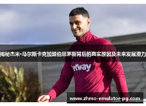 揭秘杰米·马尔斯卡克加盟伯恩茅斯背后的真实原因及未来发展潜力