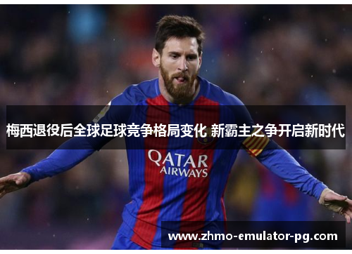 梅西退役后全球足球竞争格局变化 新霸主之争开启新时代 梅西退役后全球足球竞争格局变化 新霸主之争开启新时代