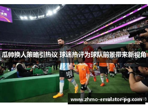 瓜帅换人策略引热议 球迷热评为球队前景带来新视角