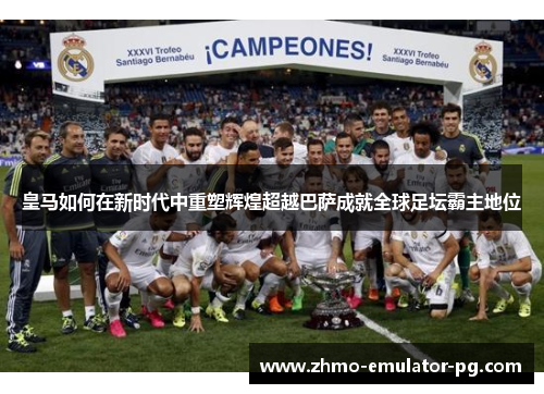 皇马如何在新时代中重塑辉煌超越巴萨成就全球足坛霸主地位