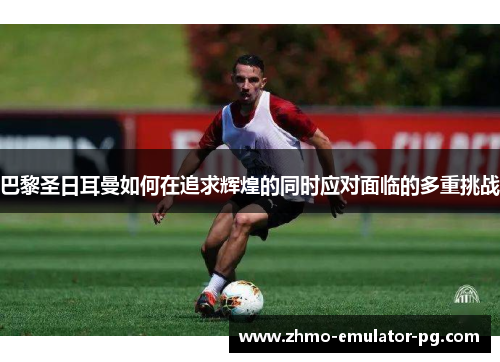 巴黎圣日耳曼如何在追求辉煌的同时应对面临的多重挑战