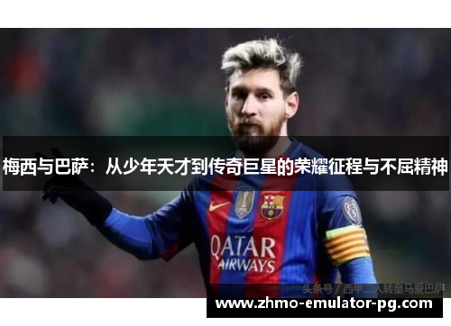 梅西与巴萨：从少年天才到传奇巨星的荣耀征程与不屈精神