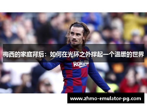 梅西的家庭背后:如何在光环之外撑起一个温暖的世界 梅西的家庭背后:如何在光环之外撑起一个温暖的世界