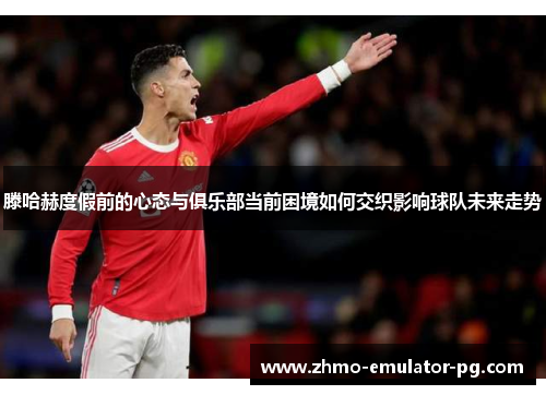 滕哈赫度假前的心态与俱乐部当前困境如何交织影响球队未来走势 滕哈赫度假前的心态与俱乐部当前困境如何交织影响球队未来走势