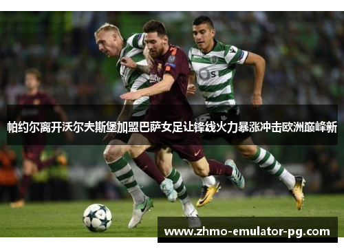 帕约尔离开沃尔夫斯堡加盟巴萨女足让锋线火力暴涨冲击欧洲巅峰新