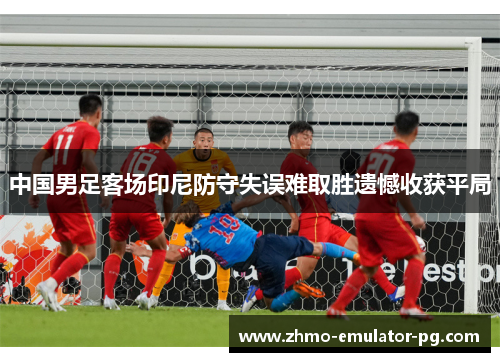 中国男足客场印尼防守失误难取胜遗憾收获平局 中国男足客场印尼防守失误难取胜遗憾收获平局