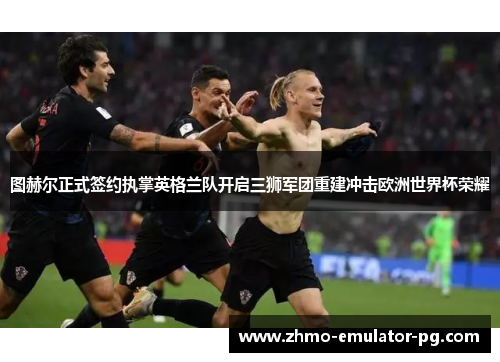 图赫尔正式签约执掌英格兰队开启三狮军团重建冲击欧洲世界杯荣耀 图赫尔正式签约执掌英格兰队开启三狮军团重建冲击欧洲世界杯荣耀