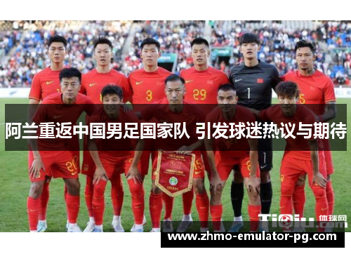 阿兰重返中国男足国家队 引发球迷热议与期待 阿兰重返中国男足国家队 引发球迷热议与期待