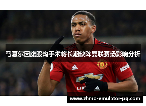 马夏尔因腹股沟手术将长期缺阵曼联赛场影响分析