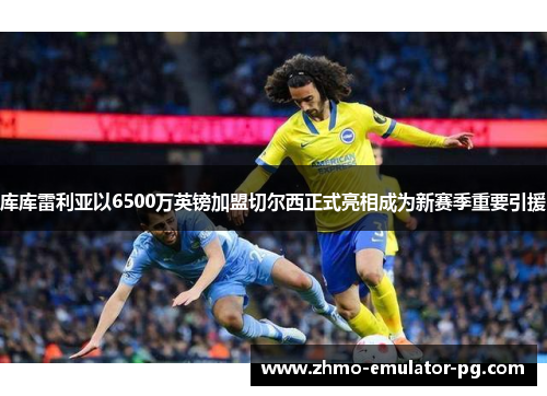 库库雷利亚以6500万英镑加盟切尔西正式亮相成为新赛季重要引援